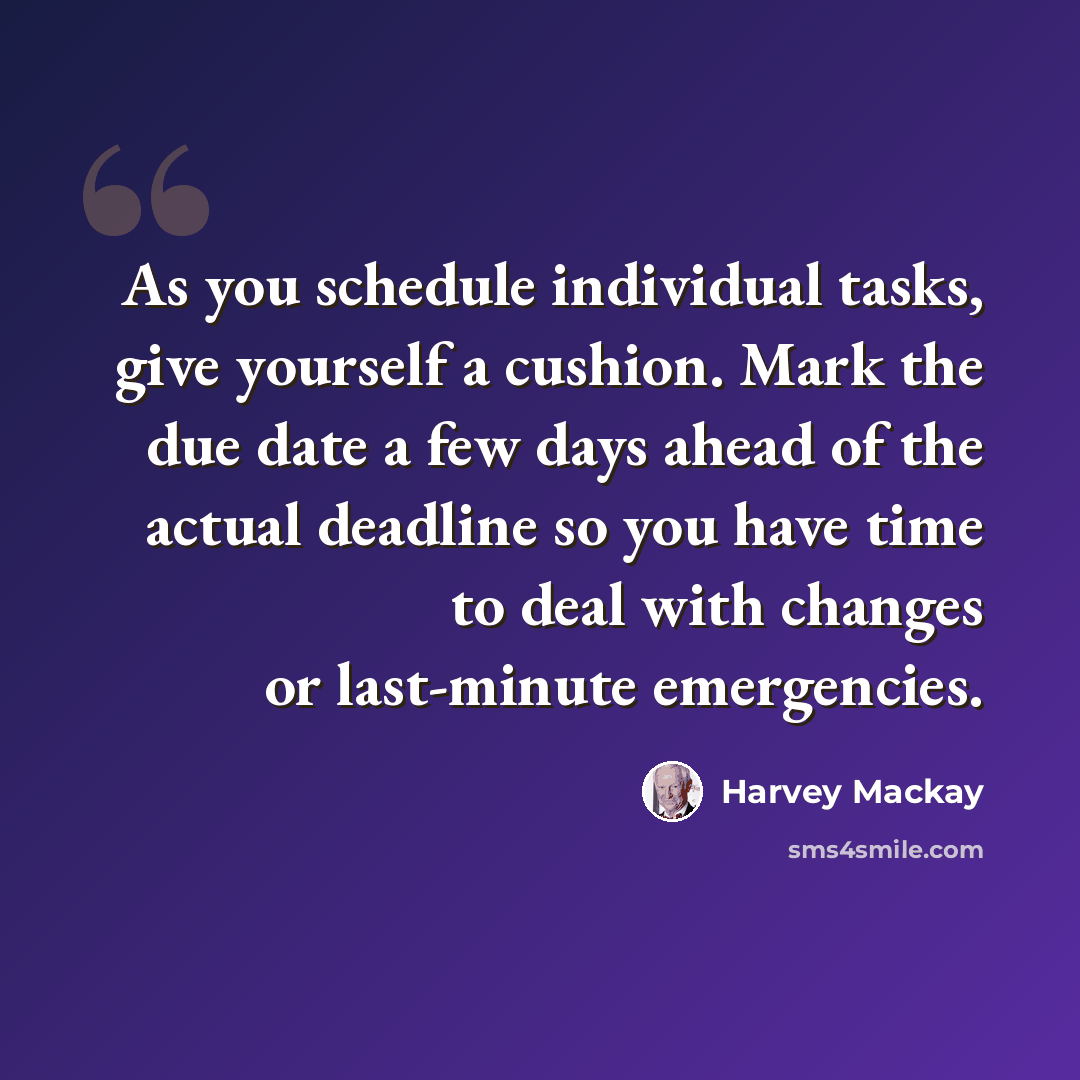 “As you schedule individual tasks, give yourself a cushion. Mark the due date a few days ahead of the actual deadline so you have time to deal with changes or last-minute emergencies.” quote by Harvey Mackay