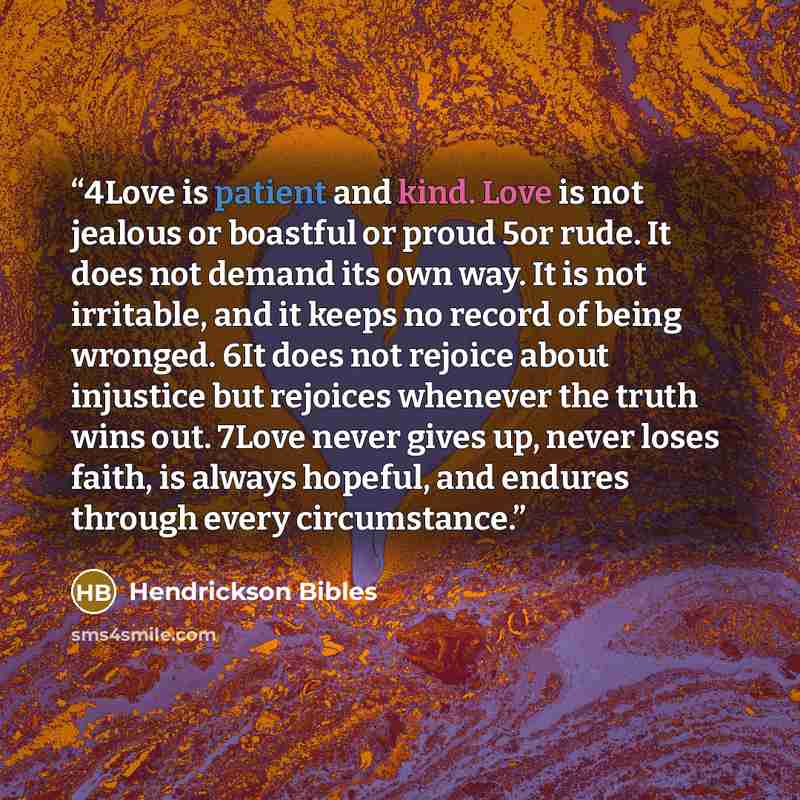 “4Love is patient and kind. Love is not jealous or boastful or proud 5or rude. It does not demand its own way. It is not irritable, and it keeps no record of being wronged. 6It does not rejoice about injustice but rejoices whenever the truth wins out. 7Love never gives up, never loses faith, is…” quote by Hendrickson Bibles