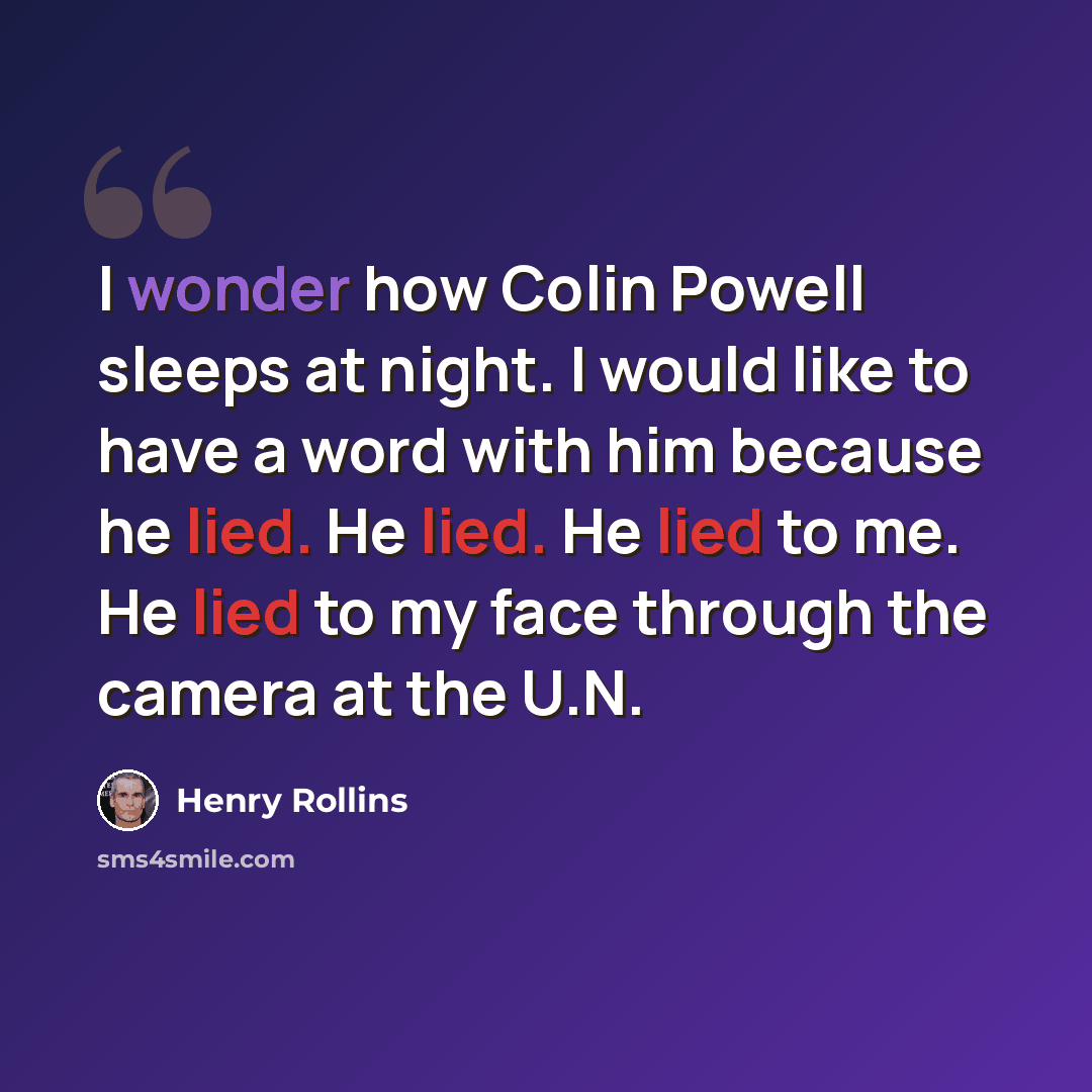 “I wonder how Colin Powell sleeps at night. I would like to have a word with him because he lied. He lied. He lied to me. He lied to my face through the camera at the U.N.” quote by Henry Rollins