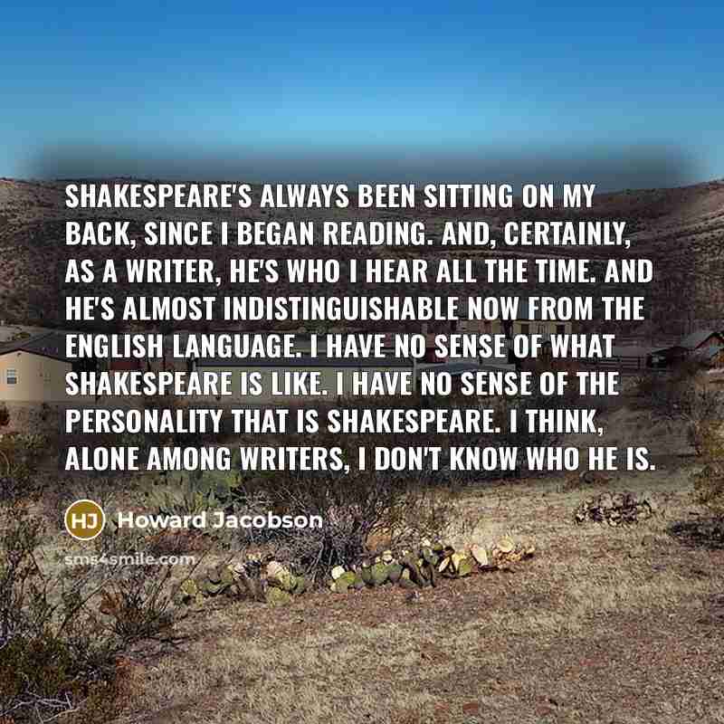 “Shakespeare's always been sitting on my back, since I began reading. And, certainly, as a writer, he's who I hear all the time. And he's almost indistinguishable now from the English language. I have no sense of what Shakespeare is like. I have no sense of the personality that is Shakespeare. I…” quote by Howard Jacobson