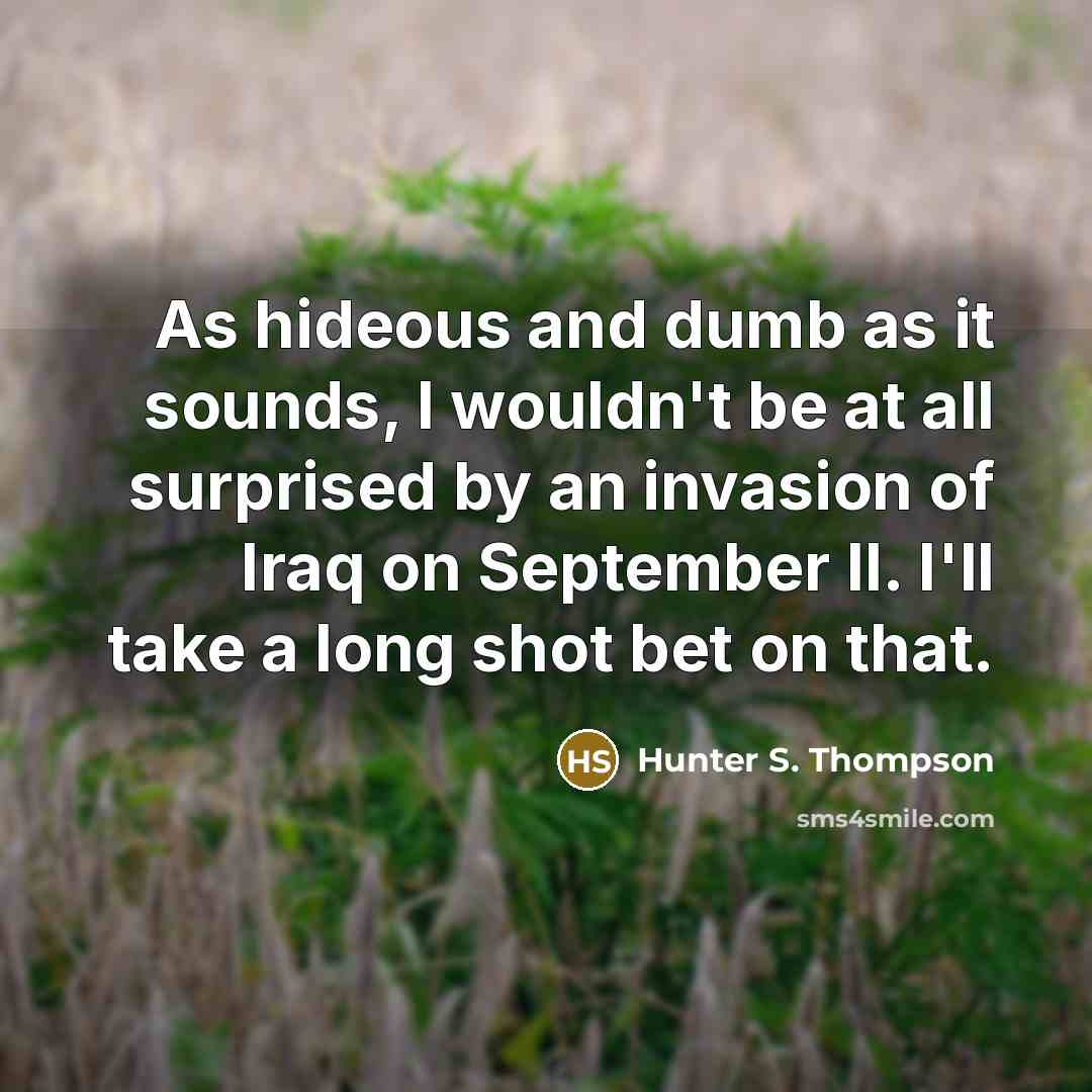 “As hideous and dumb as it sounds, I wouldn't be at all surprised by an invasion of Iraq on September II. I'll take a long shot bet on that.” quote by Hunter S. Thompson