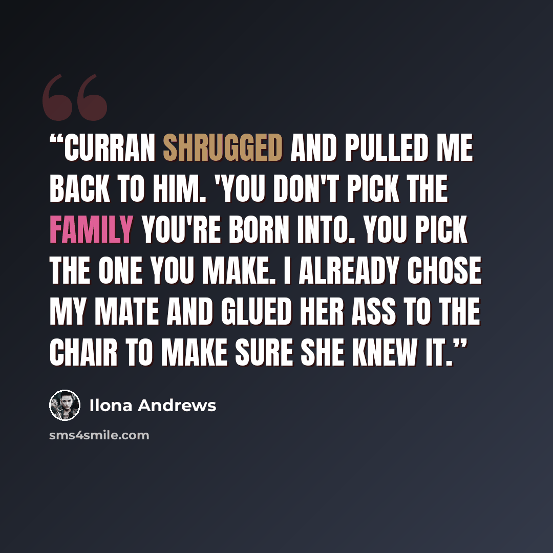 “Curran shrugged and pulled me back to him. 'You don't pick the family you're born into. You pick the one you make. I already chose my mate and glued her ass to the chair to make sure she knew it.” quote by Ilona Andrews
