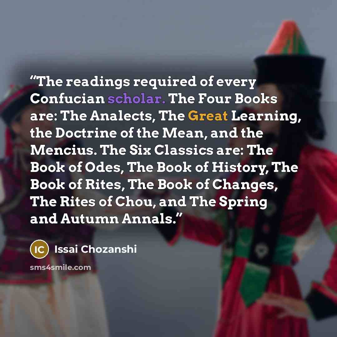 “The readings required of every Confucian scholar. The Four Books are: The Analects, The Great Learning, the Doctrine of the Mean, and the Mencius. The Six Classics are: The Book of Odes, The Book of History, The Book of Rites, The Book of Changes, The Rites of Chou, and The Spring and Autumn Annals.” quote by Issai Chozanshi