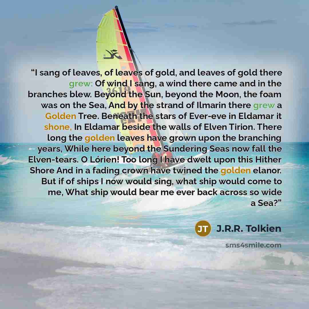 “I sang of leaves, of leaves of gold, and leaves of gold there grew: Of wind I sang, a wind there came and in the branches blew. Beyond the Sun, beyond the Moon, the foam was on the Sea, And by the strand of Ilmarin there grew a Golden Tree. Beneath the stars of Ever-eve in Eldamar it shone, In…” quote by J.R.R. Tolkien