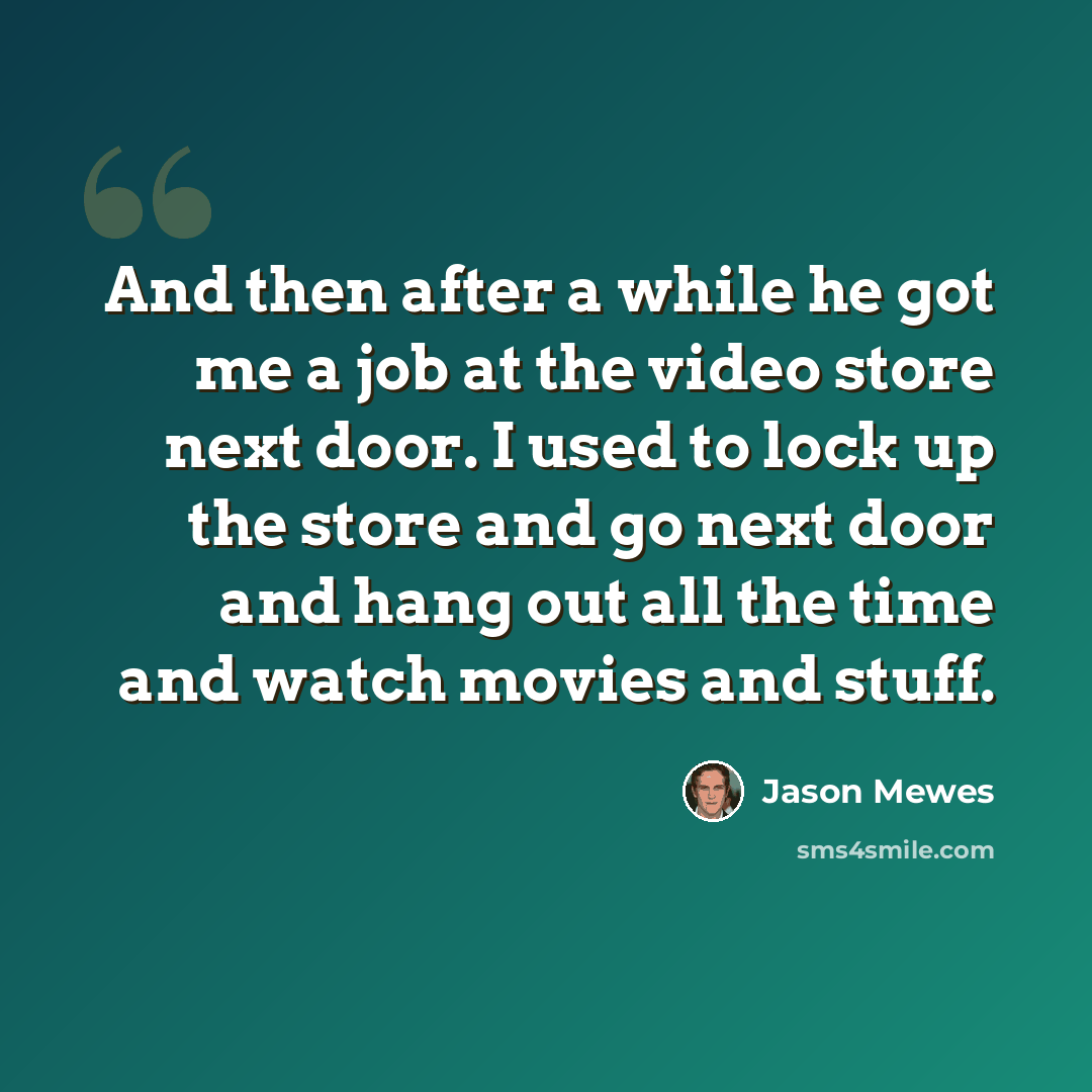 “And then after a while he got me a job at the video store next door. I used to lock up the store and go next door and hang out all the time and watch movies and stuff.” quote by Jason Mewes