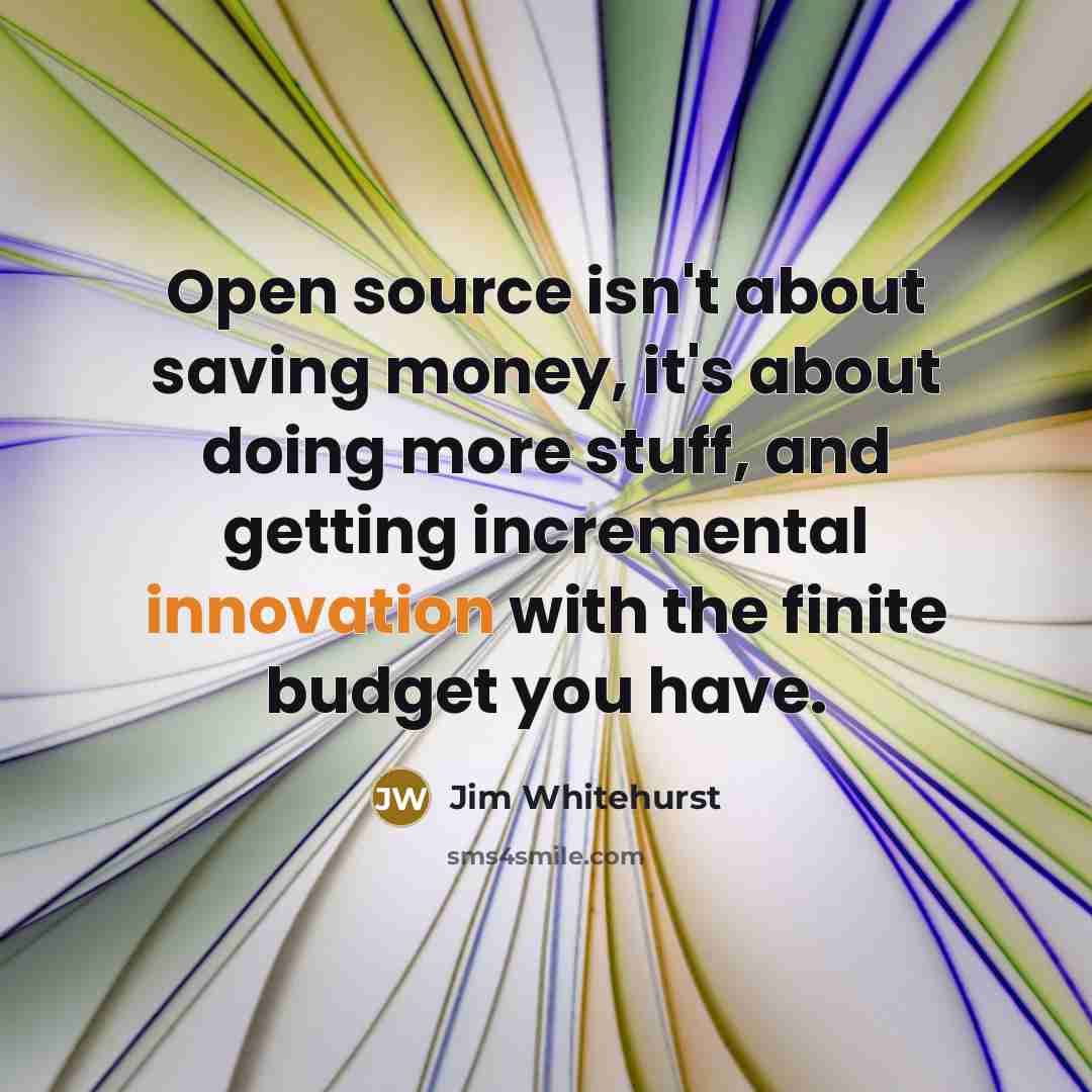 “Open source isn't about saving money, it's about doing more stuff, and getting incremental innovation with the finite budget you have.” quote by Jim Whitehurst
