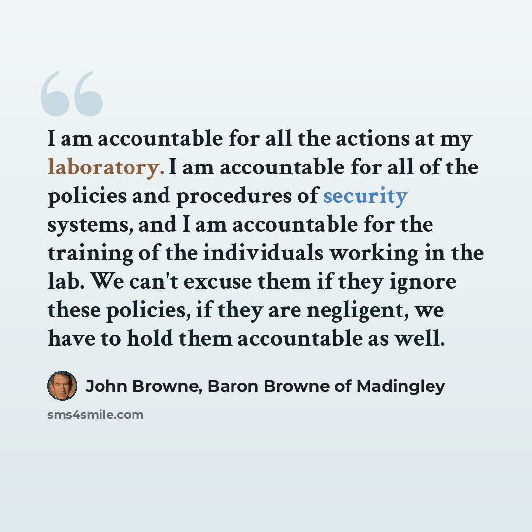 “I am accountable for all the actions at my laboratory. I am accountable for all of the policies and procedures of security systems, and I am accountable for the training of the individuals working in the lab. We can't excuse them if they ignore these policies, if they are negligent, we have to…” quote by John Browne, Baron Browne of Madingley