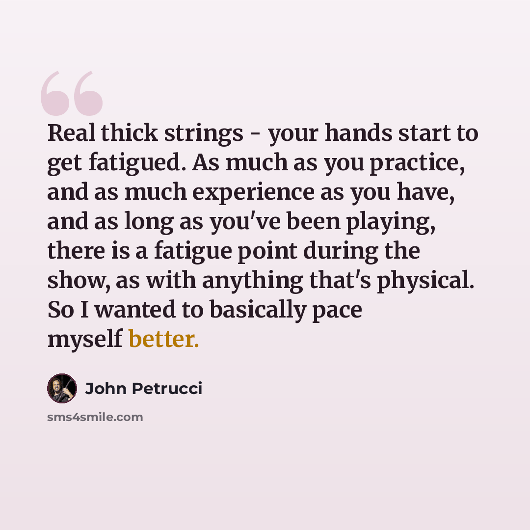 “Real thick strings - your hands start to get fatigued. As much as you practice, and as much experience as you have, and as long as you've been playing, there is a fatigue point during the show, as with anything that's physical. So I wanted to basically pace myself better.” quote by John Petrucci