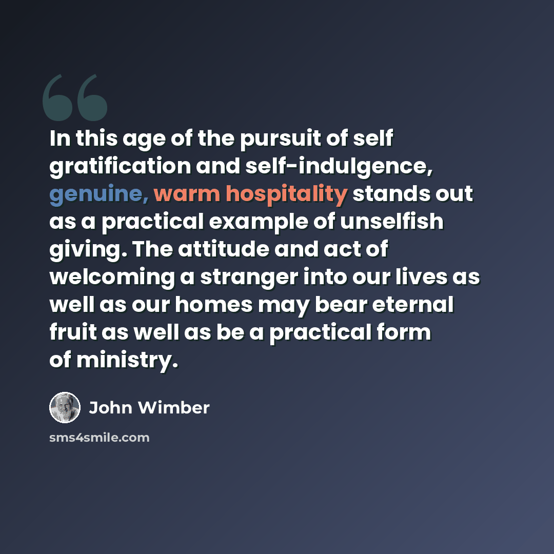 “In this age of the pursuit of self gratification and self-indulgence, genuine, warm hospitality stands out as a practical example of unselfish giving. The attitude and act of welcoming a stranger into our lives as well as our homes may bear eternal fruit as well as be a practical form of ministry.” quote by John Wimber