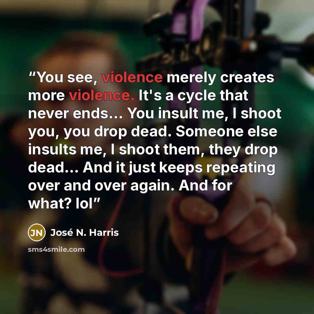 “You see, violence merely creates more violence. It's a cycle that never ends... You insult me, I shoot you, you drop dead. Someone else insults me, I shoot them, they drop dead... And it just keeps repeating over and over again. And for what? lol” quote by José N. Harris