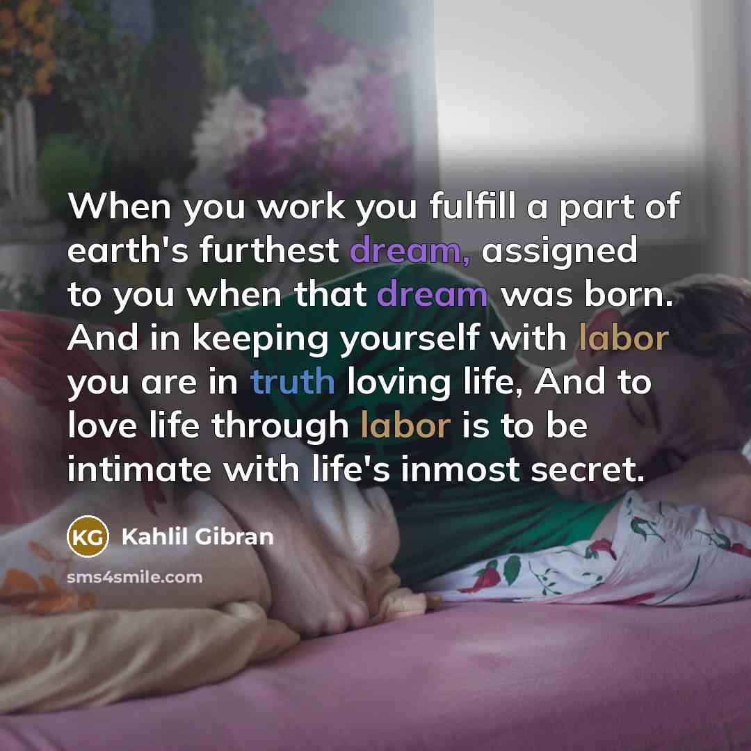 “When you work you fulfill a part of earth's furthest dream, assigned to you when that dream was born. And in keeping yourself with labor you are in truth loving life, And to love life through labor is to be intimate with life's inmost secret.” quote by Kahlil Gibran