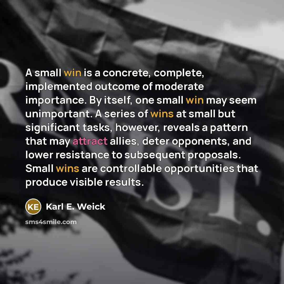 “A small win is a concrete, complete, implemented outcome of moderate importance. By itself, one small win may seem unimportant. A series of wins at small but significant tasks, however, reveals a pattern that may attract allies, deter opponents, and lower resistance to subsequent proposals. Small…” quote by Karl E. Weick