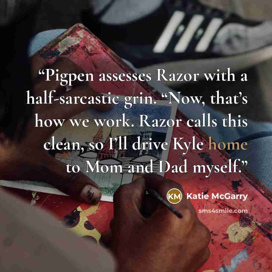 “Pigpen assesses Razor with a half-sarcastic grin. “Now, that’s how we work. Razor calls this clean, so I’ll drive Kyle home to Mom and Dad myself.” quote by Katie McGarry