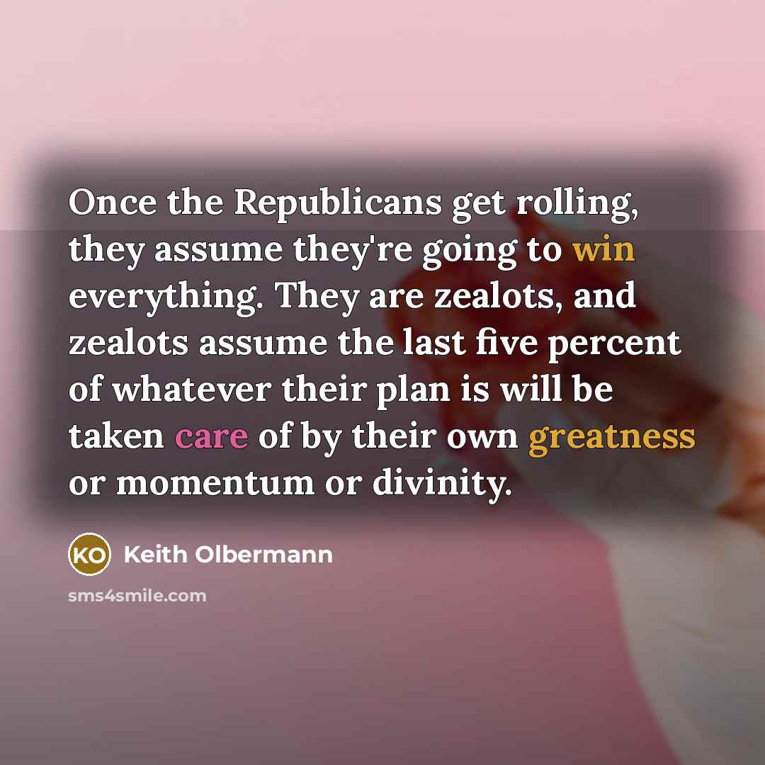 “Once the Republicans get rolling, they assume they're going to win everything. They are zealots, and zealots assume the last five percent of whatever their plan is will be taken care of by their own greatness or momentum or divinity.” quote by Keith Olbermann