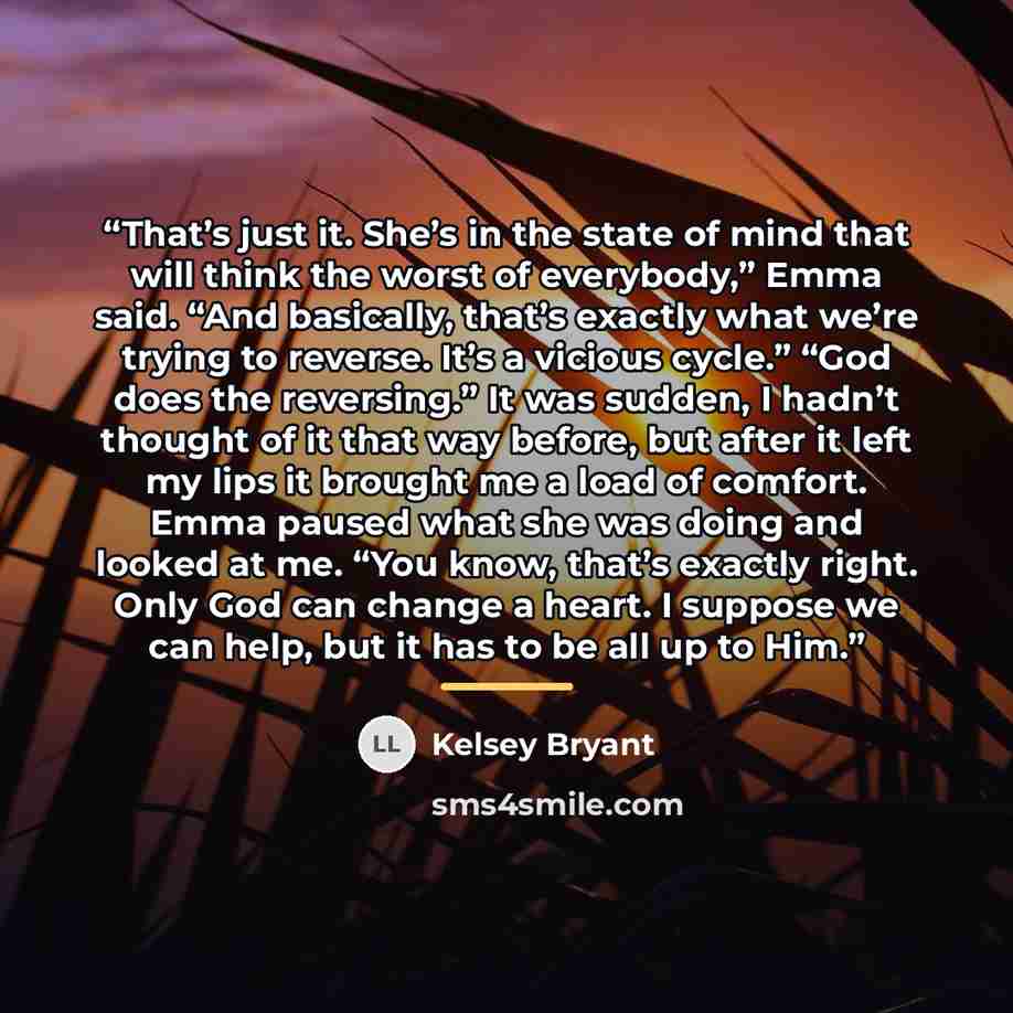“That’s just it. She’s in the state of mind that will think the worst of everybody,” Emma said. “And basically, that’s exactly what we’re trying to reverse. It’s a vicious cycle.” “God does the reversing.” It was sudden, I hadn’t thought of it that way before, but after it left my lips it brought…” quote by Kelsey Bryant