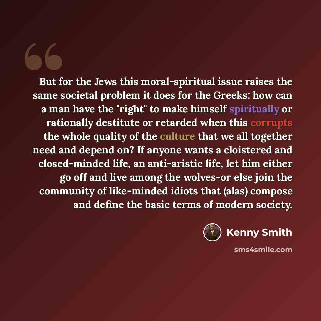 “But for the Jews this moral-spiritual issue raises the same societal problem it does for the Greeks: how can a man have the "right" to make himself spiritually or rationally destitute or retarded when this corrupts the whole quality of the culture that we all together need and depend on? If anyone…” quote by Kenny Smith
