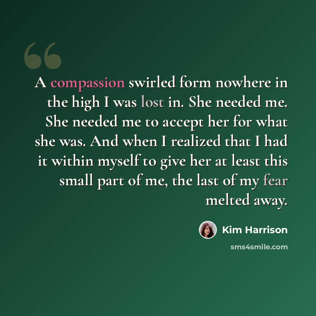 “A compassion swirled form nowhere in the high I was lost in. She needed me. She needed me to accept her for what she was. And when I realized that I had it within myself to give her at least this small part of me, the last of my fear melted away.” quote by Kim Harrison