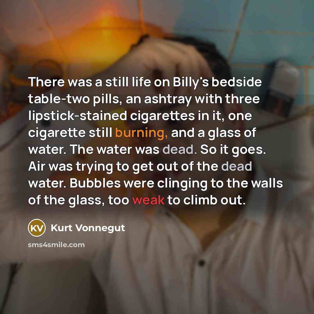 “There was a still life on Billy's bedside table-two pills, an ashtray with three lipstick-stained cigarettes in it, one cigarette still burning, and a glass of water. The water was dead. So it goes. Air was trying to get out of the dead water. Bubbles were clinging to the walls of the glass, too…” quote by Kurt Vonnegut