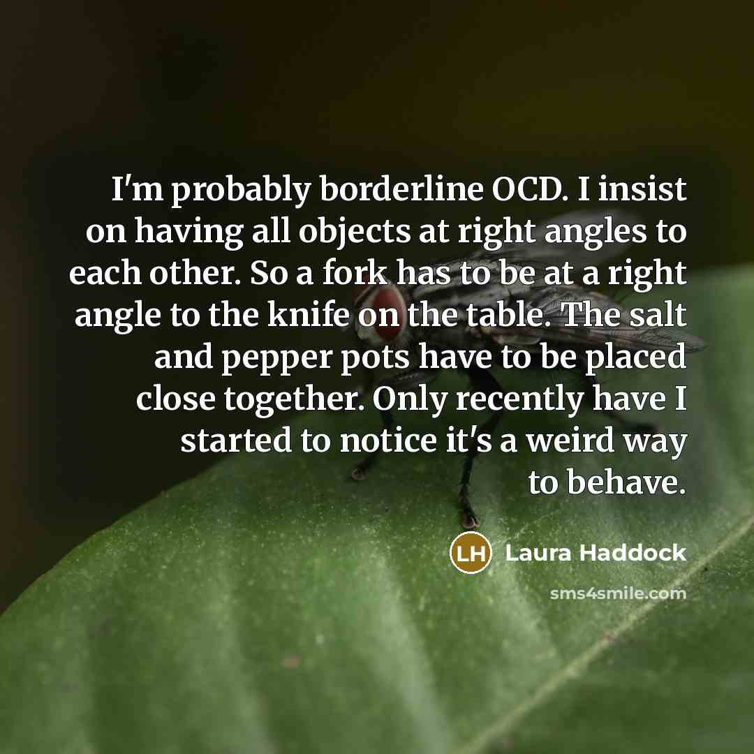 “I'm probably borderline OCD. I insist on having all objects at right angles to each other. So a fork has to be at a right angle to the knife on the table. The salt and pepper pots have to be placed close together. Only recently have I started to notice it's a weird way to behave.” quote by Laura Haddock