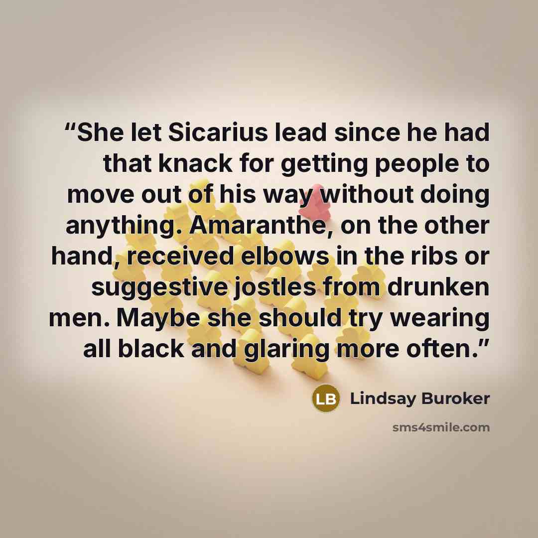 “She let Sicarius lead since he had that knack for getting people to move out of his way without doing anything. Amaranthe, on the other hand, received elbows in the ribs or suggestive jostles from drunken men. Maybe she should try wearing all black and glaring more often.” quote by Lindsay Buroker