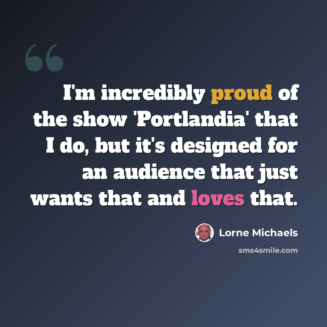 “I'm incredibly proud of the show 'Portlandia' that I do, but it's designed for an audience that just wants that and loves that.” quote by Lorne Michaels