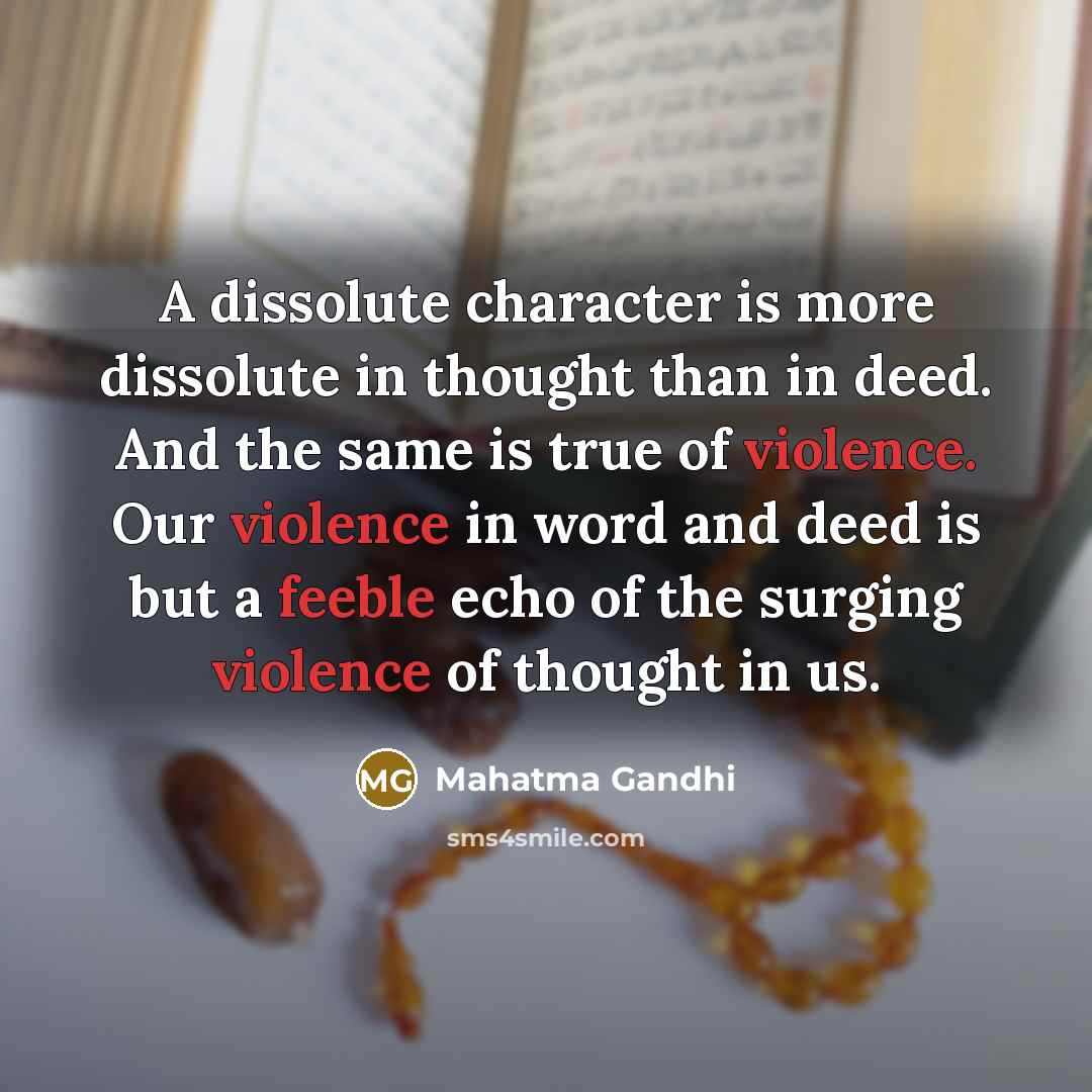 “A dissolute character is more dissolute in thought than in deed. And the same is true of violence. Our violence in word and deed is but a feeble echo of the surging violence of thought in us.” quote by Mahatma Gandhi