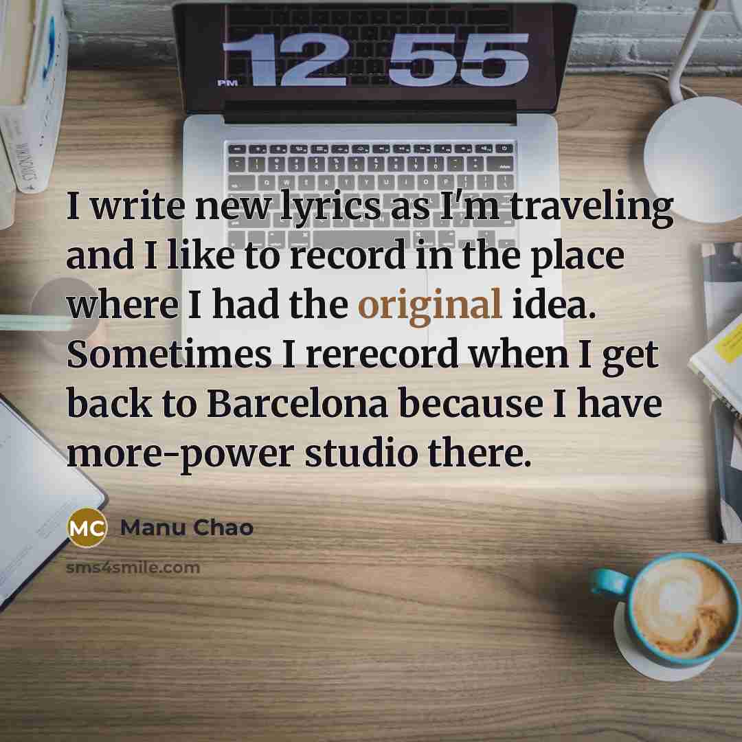 “I write new lyrics as I'm traveling and I like to record in the place where I had the original idea. Sometimes I rerecord when I get back to Barcelona because I have more-power studio there.” quote by Manu Chao