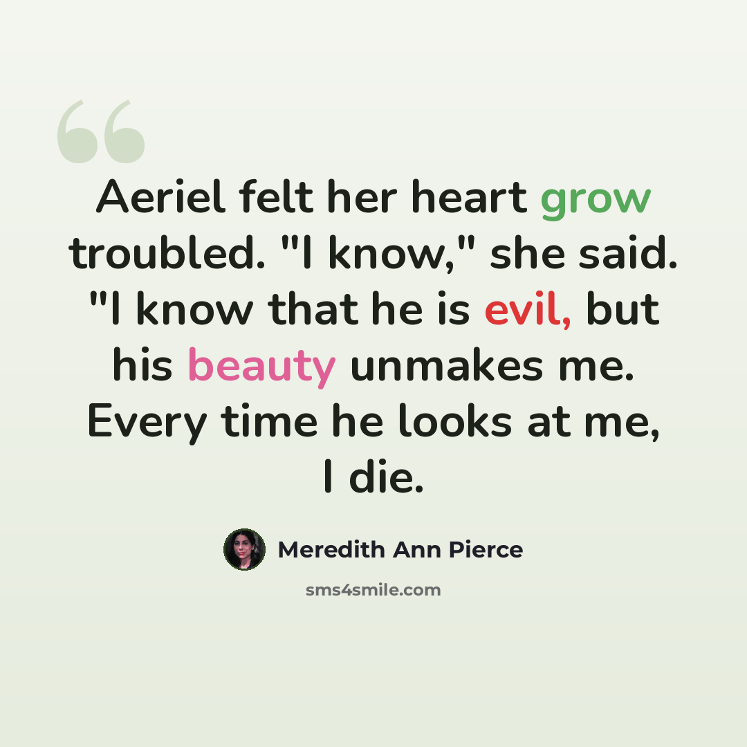 “Aeriel felt her heart grow troubled. "I know," she said. "I know that he is evil, but his beauty unmakes me. Every time he looks at me, I die.” quote by Meredith Ann Pierce
