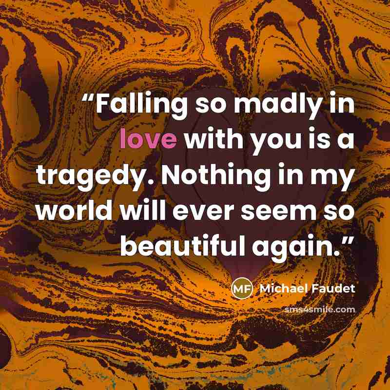 “Falling so madly in love with you is a tragedy. Nothing in my world will ever seem so beautiful again.” quote by Michael Faudet