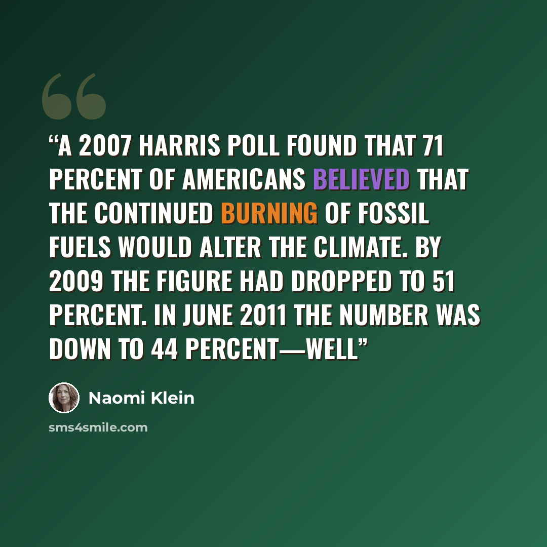 “A 2007 Harris poll found that 71 percent of Americans believed that the continued burning of fossil fuels would alter the climate. By 2009 the figure had dropped to 51 percent. In June 2011 the number was down to 44 percent—well” quote by Naomi Klein