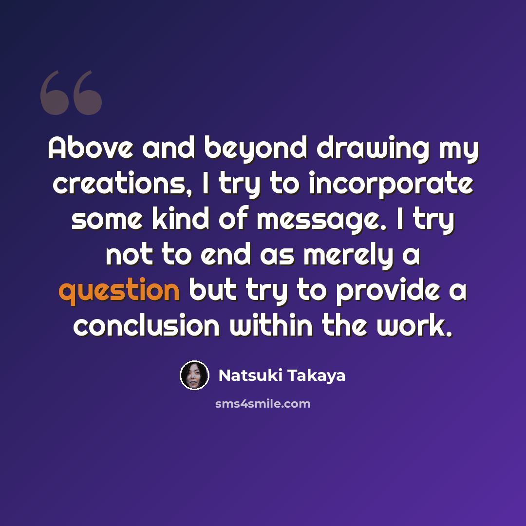 “Above and beyond drawing my creations, I try to incorporate some kind of message. I try not to end as merely a question but try to provide a conclusion within the work.” quote by Natsuki Takaya