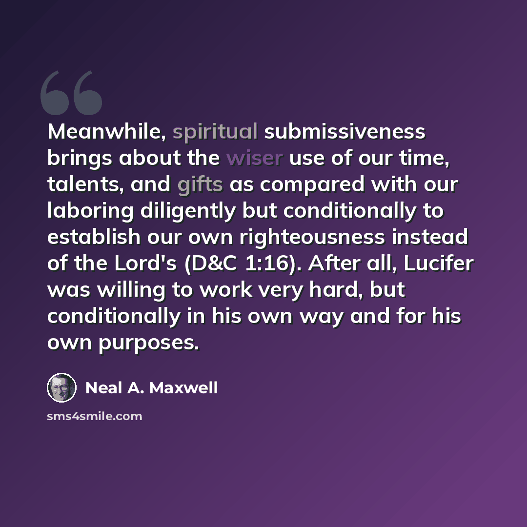 “Meanwhile, spiritual submissiveness brings about the wiser use of our time, talents, and gifts as compared with our laboring diligently but conditionally to establish our own righteousness instead of the Lord's (D&C 1:16). After all, Lucifer was willing to work very hard, but conditionally in his…” quote by Neal A. Maxwell
