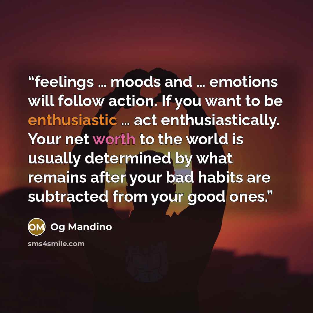 “feelings … moods and … emotions will follow action. If you want to be enthusiastic … act enthusiastically. Your net worth to the world is usually determined by what remains after your bad habits are subtracted from your good ones.” quote by Og Mandino