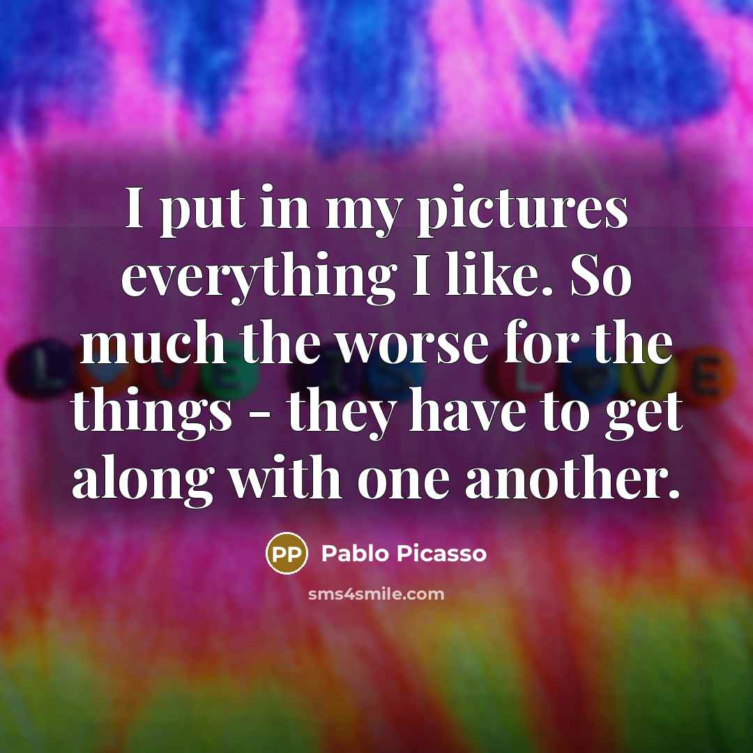 “I put in my pictures everything I like. So much the worse for the things - they have to get along with one another.” quote by Pablo Picasso