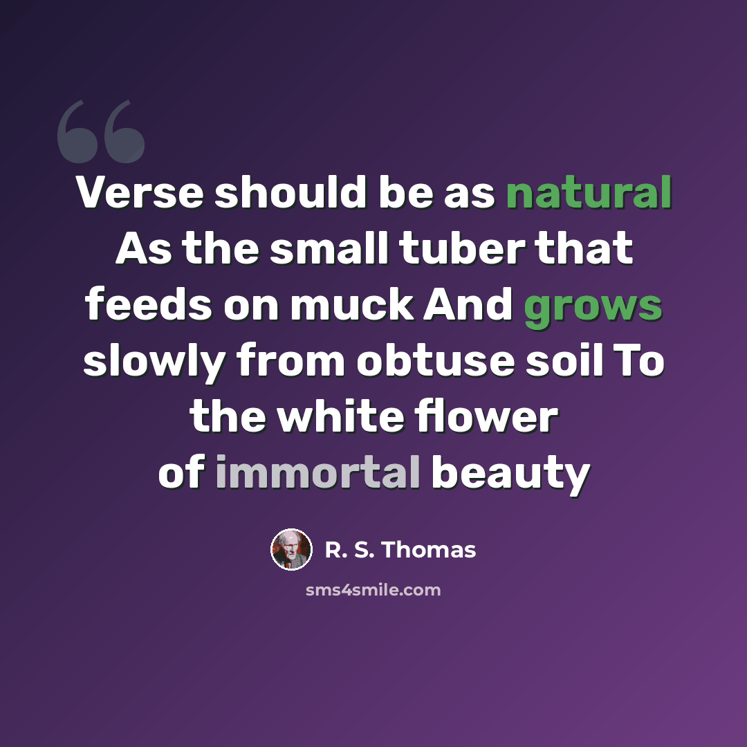 “Verse should be as natural As the small tuber that feeds on muck And grows slowly from obtuse soil To the white flower of immortal beauty” quote by R. S. Thomas