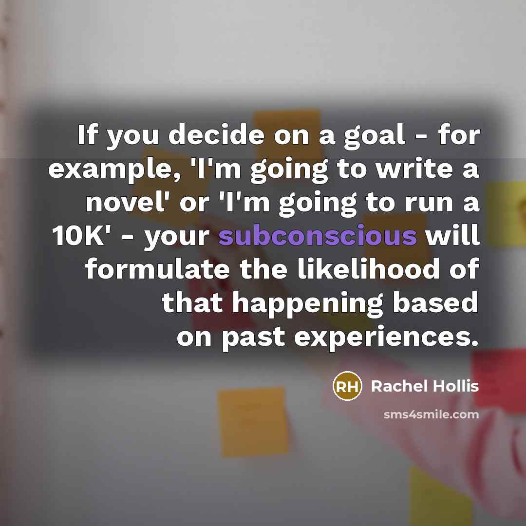 “If you decide on a goal - for example, 'I'm going to write a novel' or 'I'm going to run a 10K' - your subconscious will formulate the likelihood of that happening based on past experiences.” quote by Rachel Hollis