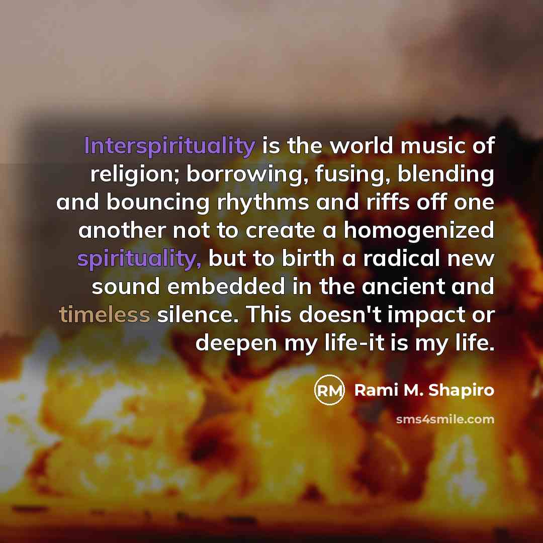 “Interspirituality is the world music of religion; borrowing, fusing, blending and bouncing rhythms and riffs off one another not to create a homogenized spirituality, but to birth a radical new sound embedded in the ancient and timeless silence. This doesn't impact or deepen my life-it is my life.” quote by Rami M. Shapiro
