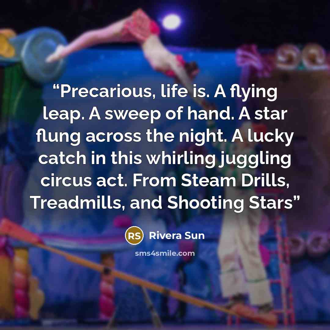 “Precarious, life is. A flying leap. A sweep of hand. A star flung across the night. A lucky catch in this whirling juggling circus act. From Steam Drills, Treadmills, and Shooting Stars” quote by Rivera Sun