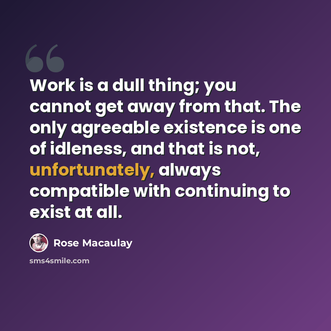 “Work is a dull thing; you cannot get away from that. The only agreeable existence is one of idleness, and that is not, unfortunately, always compatible with continuing to exist at all.” quote by Rose Macaulay