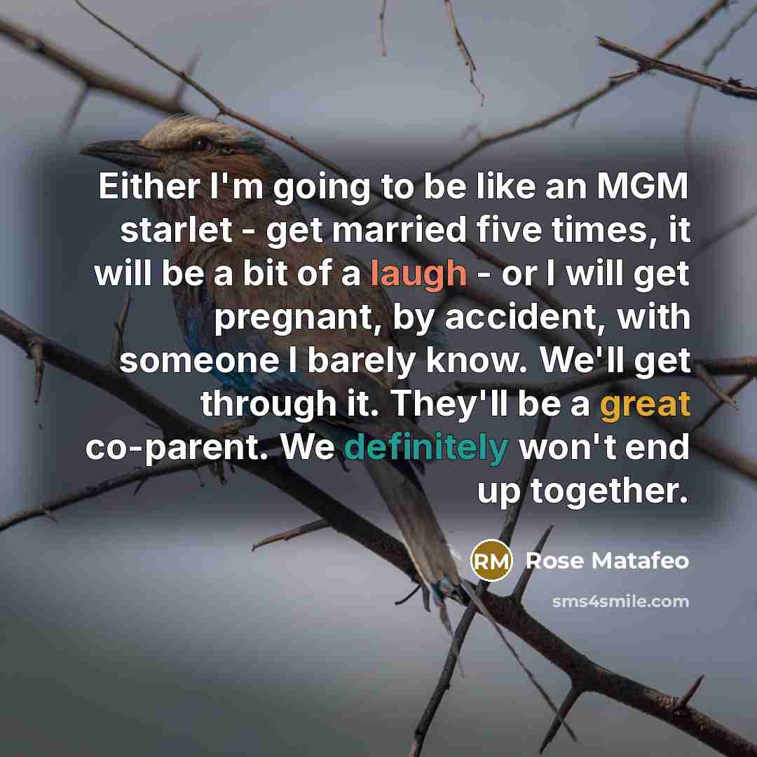 “Either I'm going to be like an MGM starlet - get married five times, it will be a bit of a laugh - or I will get pregnant, by accident, with someone I barely know. We'll get through it. They'll be a great co-parent. We definitely won't end up together.” quote by Rose Matafeo