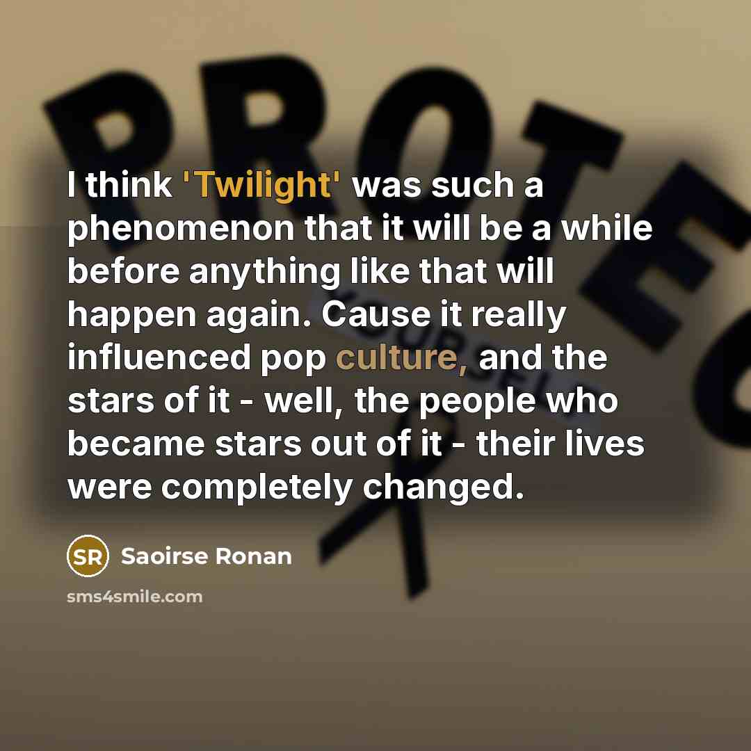 “I think 'Twilight' was such a phenomenon that it will be a while before anything like that will happen again. Cause it really influenced pop culture, and the stars of it - well, the people who became stars out of it - their lives were completely changed.” quote by Saoirse Ronan