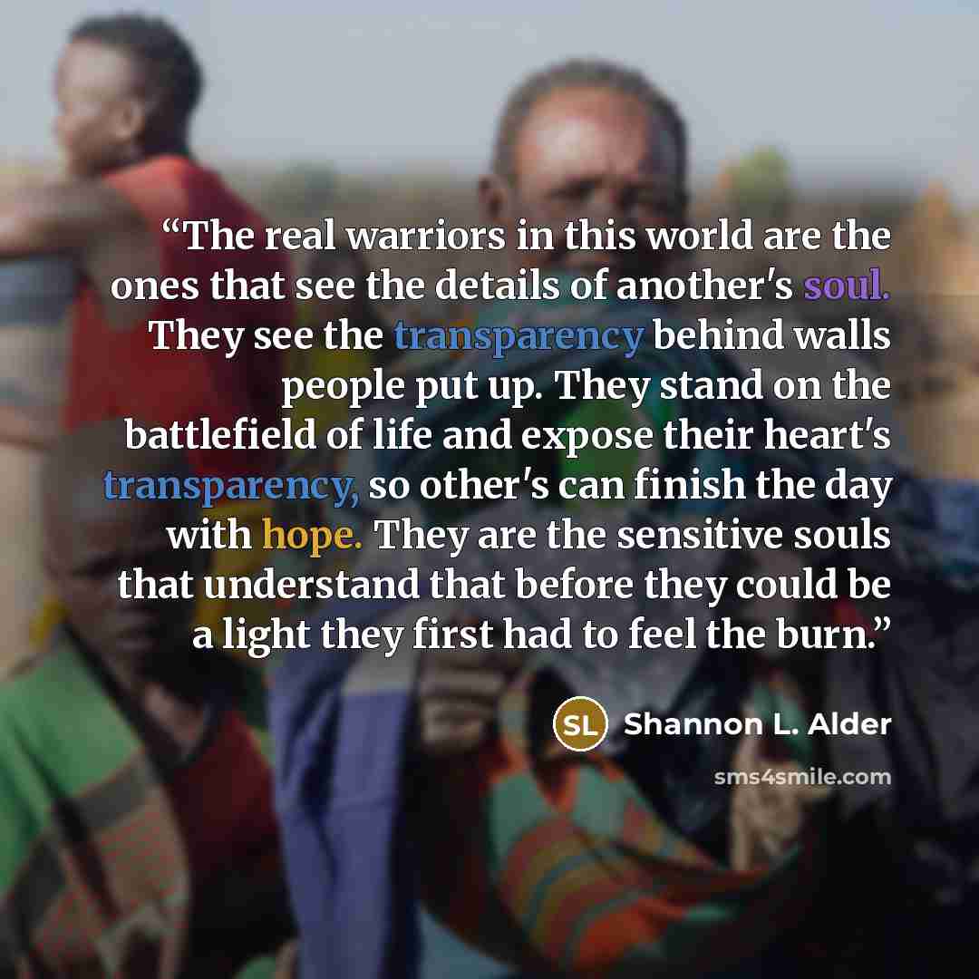 “The real warriors in this world are the ones that see the details of another's soul. They see the transparency behind walls people put up. They stand on the battlefield of life and expose their heart's transparency, so other's can finish the day with hope. They are the sensitive souls that…” quote by Shannon L. Alder