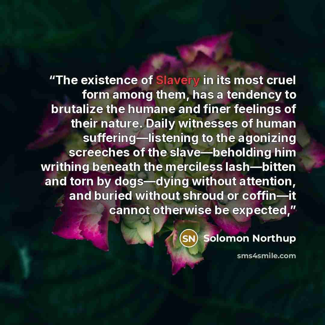 “The existence of Slavery in its most cruel form among them, has a tendency to brutalize the humane and finer feelings of their nature. Daily witnesses of human suffering—listening to the agonizing screeches of the slave—beholding him writhing beneath the merciless lash—bitten and torn by…” quote by Solomon Northup