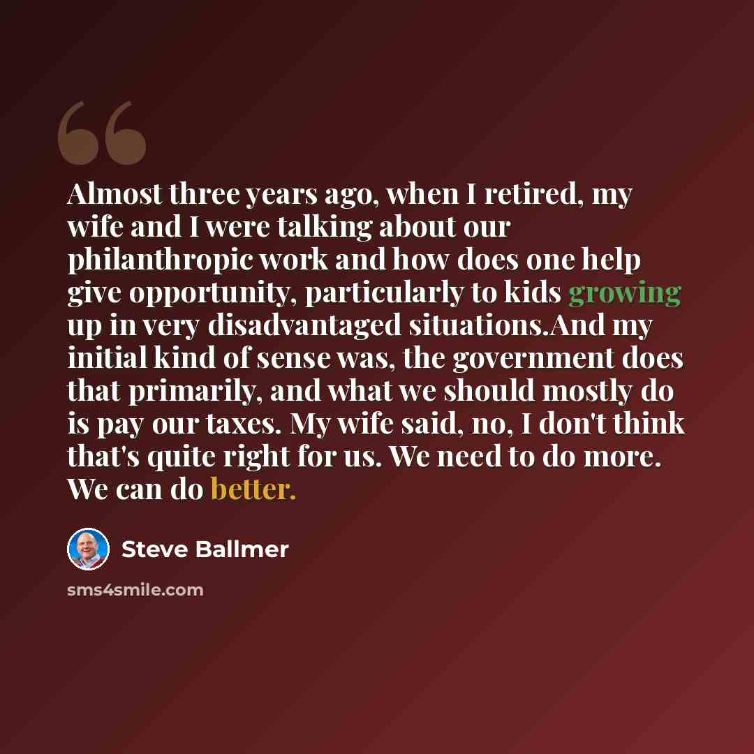 “Almost three years ago, when I retired, my wife and I were talking about our philanthropic work and how does one help give opportunity, particularly to kids growing up in very disadvantaged situations.And my initial kind of sense was, the government does that primarily, and what we should mostly…” quote by Steve Ballmer