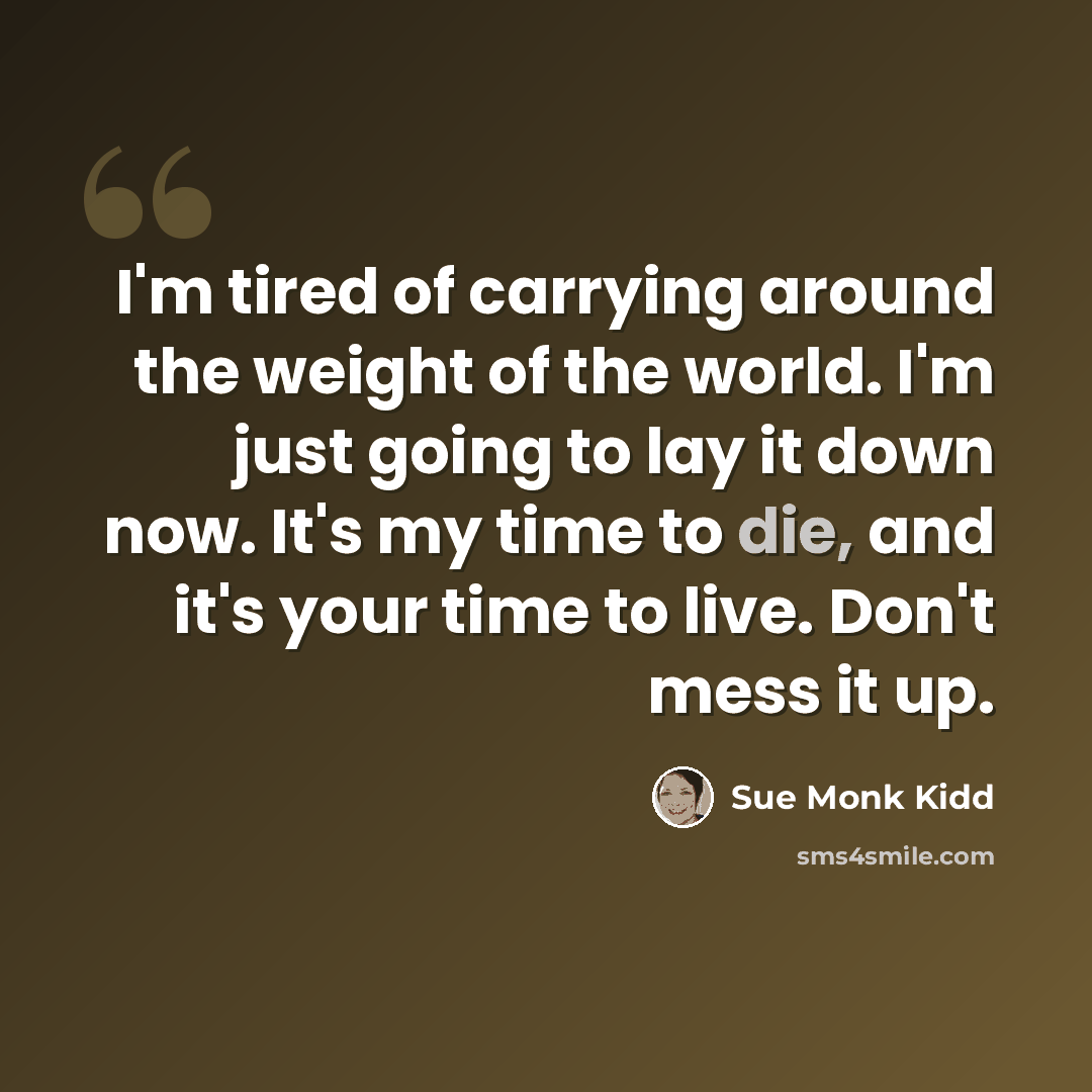 “I'm tired of carrying around the weight of the world. I'm just going to lay it down now. It's my time to die, and it's your time to live. Don't mess it up.” quote by Sue Monk Kidd