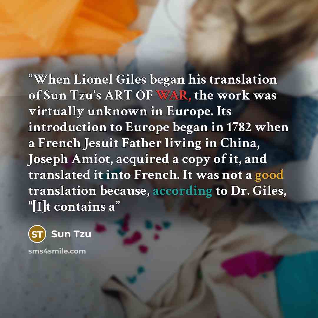 “When Lionel Giles began his translation of Sun Tzu's ART OF WAR, the work was virtually unknown in Europe. Its introduction to Europe began in 1782 when a French Jesuit Father living in China, Joseph Amiot, acquired a copy of it, and translated it into French. It was not a good translation…” quote by Sun Tzu