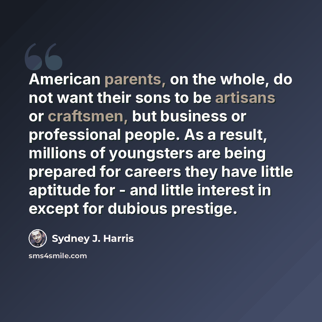 “American parents, on the whole, do not want their sons to be artisans or craftsmen, but business or professional people. As a result, millions of youngsters are being prepared for careers they have little aptitude for - and little interest in except for dubious prestige.” quote by Sydney J. Harris