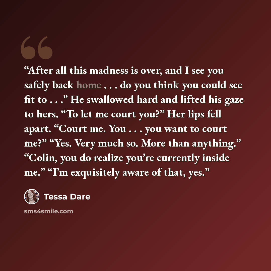 “After all this madness is over, and I see you safely back home . . . do you think you could see fit to . . .” He swallowed hard and lifted his gaze to hers. “To let me court you?” Her lips fell apart. “Court me. You . . . you want to court me?” “Yes. Very much so. More than anything.” “Colin, you…” quote by Tessa Dare