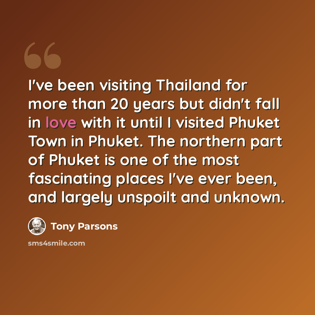“I've been visiting Thailand for more than 20 years but didn't fall in love with it until I visited Phuket Town in Phuket. The northern part of Phuket is one of the most fascinating places I've ever been, and largely unspoilt and unknown.” quote by Tony Parsons