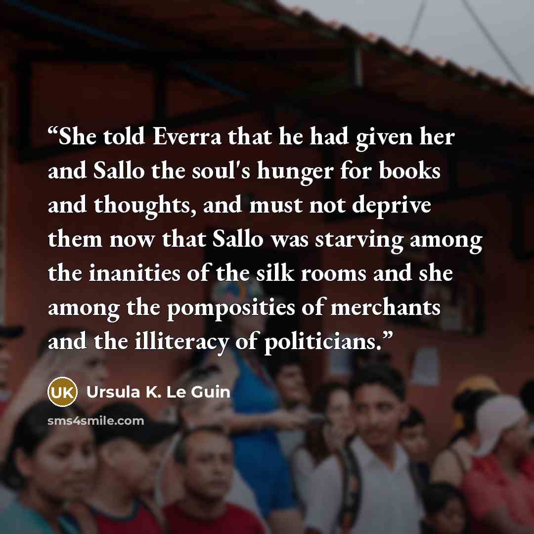 “She told Everra that he had given her and Sallo the soul's hunger for books and thoughts, and must not deprive them now that Sallo was starving among the inanities of the silk rooms and she among the pomposities of merchants and the illiteracy of politicians.” quote by Ursula K. Le Guin